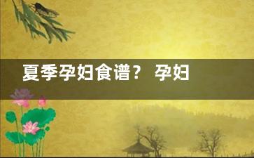 夏季孕妇食谱？ 孕妇夏季食谱大全及做法